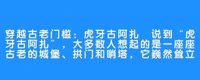 穿越古老门槛:虎牙古阿扎
说到“虎牙古阿扎”,大多数人想起的是一座座古老的城堡、拱门和哨塔,它巍然耸立于阿尔卑斯山的佳境中,彰显出它神奇的面貌,蔚为壮观。-虎牙古阿扎