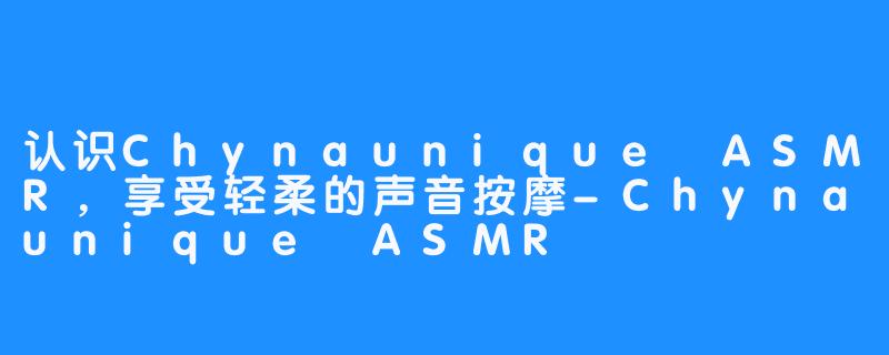 认识Chynaunique ASMR,享受轻柔的声音按摩-Chynaunique ASMR