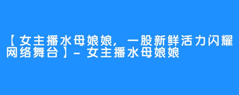 【女主播水母娘娘,一股新鲜活力闪耀网络舞台】-女主播水母娘娘