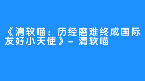 《清软喵:历经磨难终成国际友好小天使》-清软喵