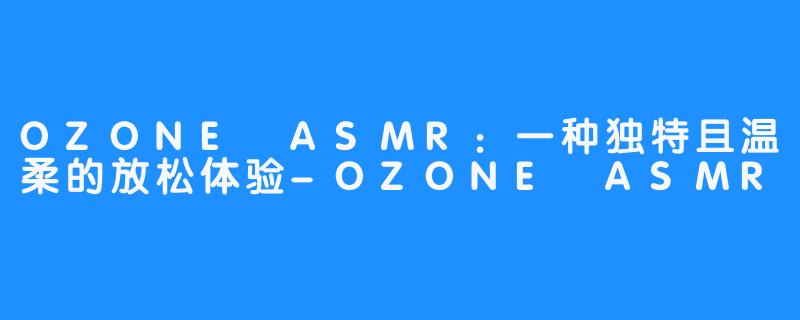 OZONE ASMR:一种独特且温柔的放松体验-OZONE ASMR