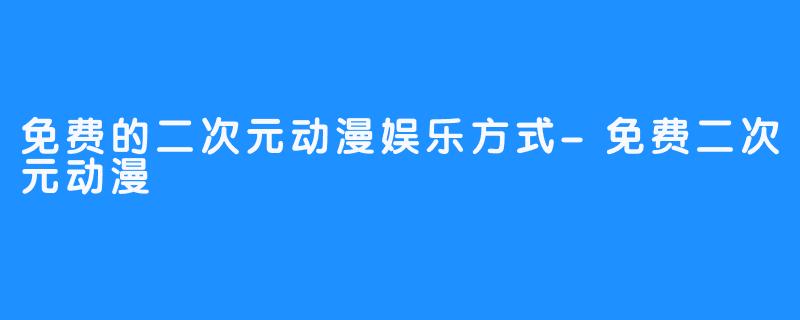 免费的二次元动漫娱乐方式-免费二次元动漫