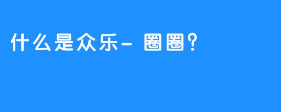 什么是众乐-圈圈？