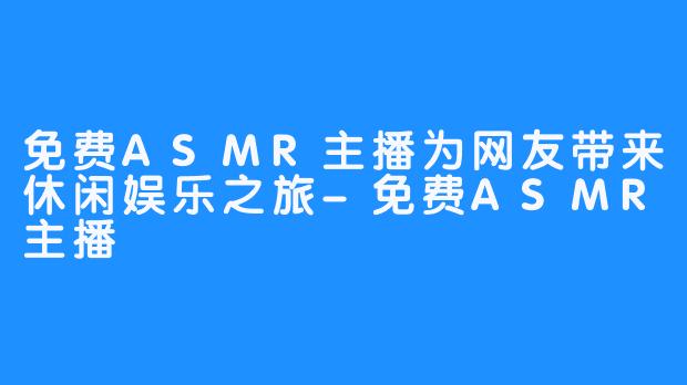 免费ASMR主播为网友带来休闲娱乐之旅-免费ASMR主播