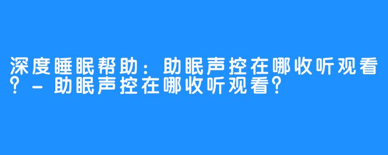 深度睡眠帮助:助眠声控在哪收听观看?-助眠声控在哪收听观看?