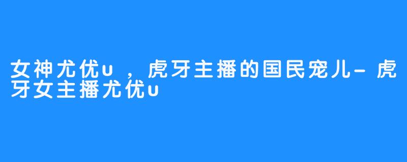 女神尤优u,虎牙主播的国民宠儿-虎牙女主播尤优u