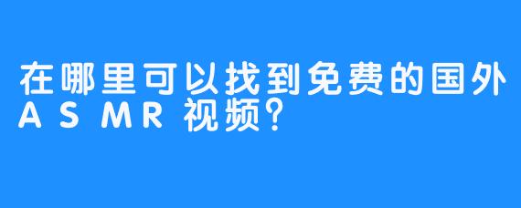 在哪里可以找到免费的国外ASMR视频？ 