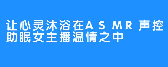 让心灵沐浴在ASMR声控助眠女主播温情之中