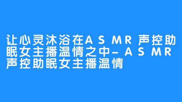 让心灵沐浴在ASMR声控助眠女主播温情之中-ASMR声控助眠女主播温情