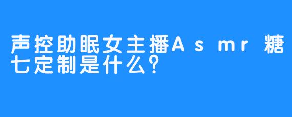 声控助眠女主播Asmr糖七定制是什么？