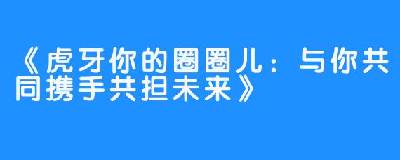 《虎牙你的圈圈儿:与你共同携手共担未来》