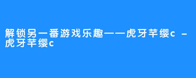 解锁另一番游戏乐趣——虎牙芊缨c-虎牙芊缨c