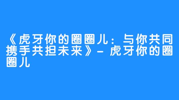 《虎牙你的圈圈儿:与你共同携手共担未来》-虎牙你的圈圈儿