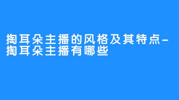 掏耳朵主播的风格及其特点-掏耳朵主播有哪些