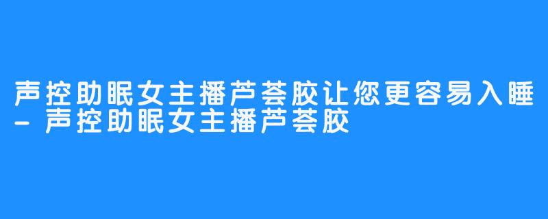 声控助眠女主播芦荟胶让您更容易入睡-声控助眠女主播芦荟胶