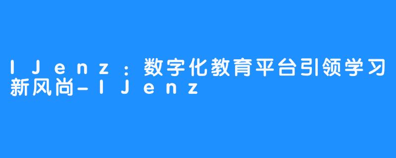 IJenz：数字化教育平台引领学习新风尚-IJenz