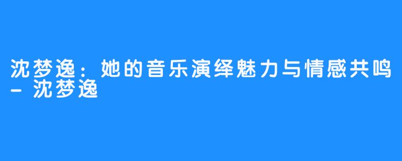 沈梦逸:她的音乐演绎魅力与情感共鸣-沈梦逸