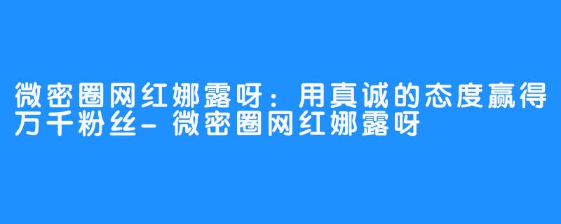 微密圈网红娜露呀:用真诚的态度赢得万千粉丝-微密圈网红娜露呀