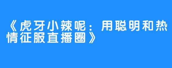 《虎牙小辣呢:用聪明和热情征服直播圈》