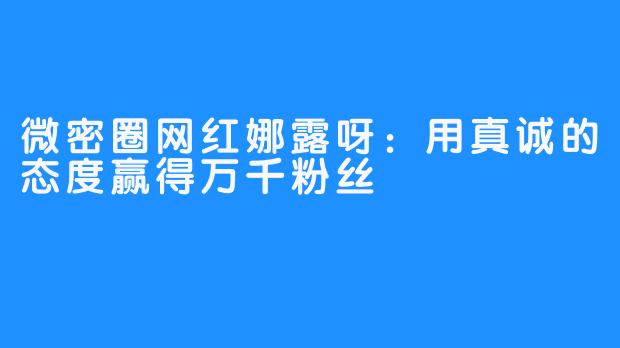 微密圈网红娜露呀:用真诚的态度赢得万千粉丝