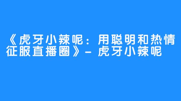 《虎牙小辣呢:用聪明和热情征服直播圈》-虎牙小辣呢