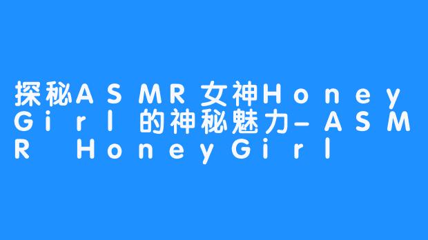 探秘ASMR女神HoneyGirl的神秘魅力-ASMR HoneyGirl