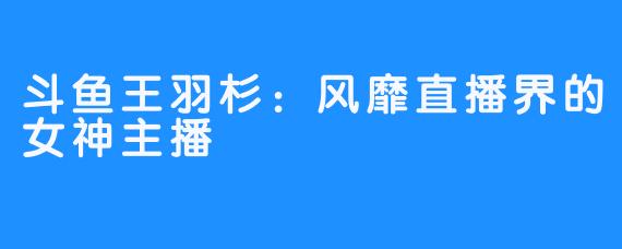 斗鱼王羽杉:风靡直播界的女神主播