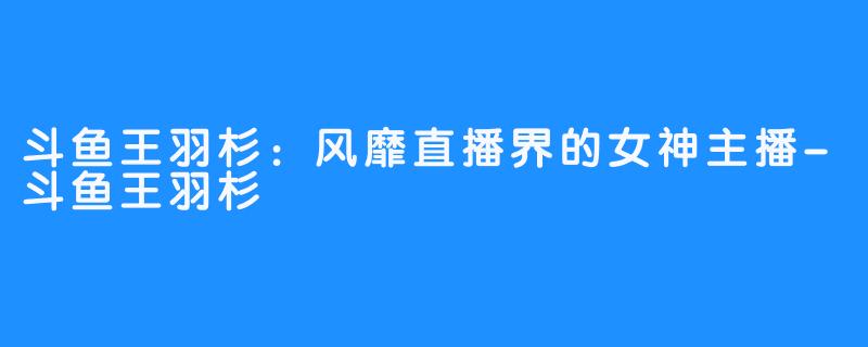 斗鱼王羽杉:风靡直播界的女神主播-斗鱼王羽杉