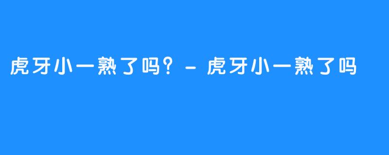 虎牙小一熟了吗?-虎牙小一熟了吗