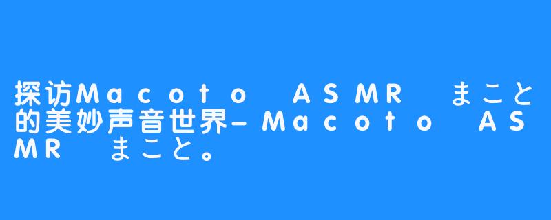探访Macoto ASMR まこと的美妙声音世界-Macoto ASMR まこと。