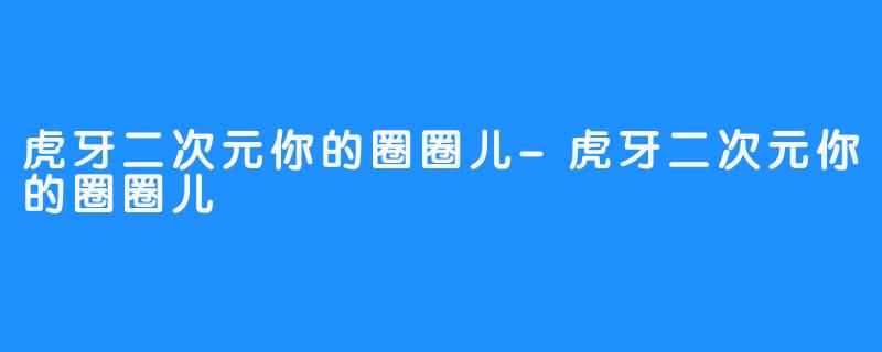 虎牙二次元你的圈圈儿-虎牙二次元你的圈圈儿