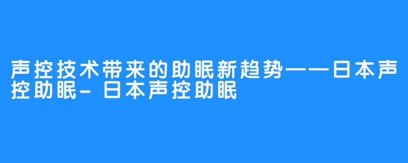 声控技术带来的助眠新趋势——日本声控助眠-日本声控助眠