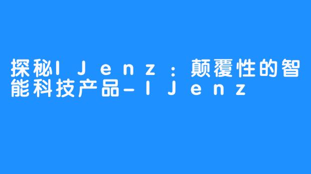 探秘IJenz:颠覆性的智能科技产品-IJenz