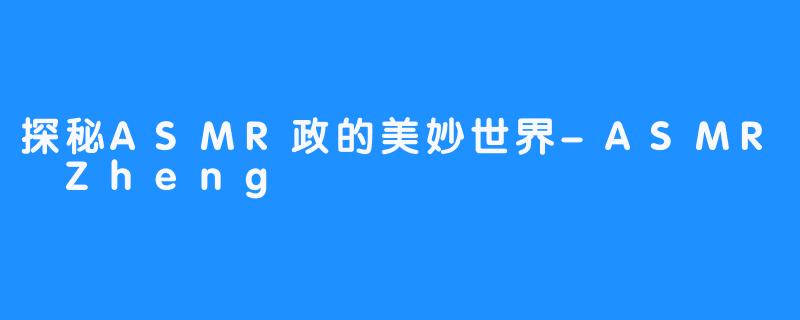 探秘ASMR政的美妙世界-ASMR Zheng