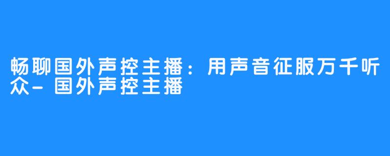 畅聊国外声控主播:用声音征服万千听众-国外声控主播