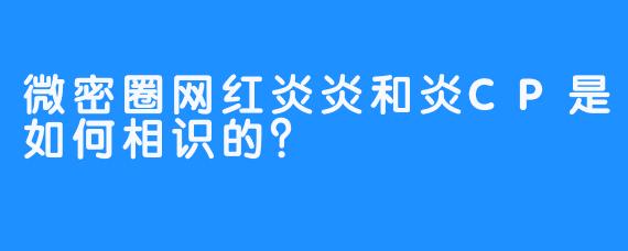 微密圈网红炎炎和炎CP是如何相识的？