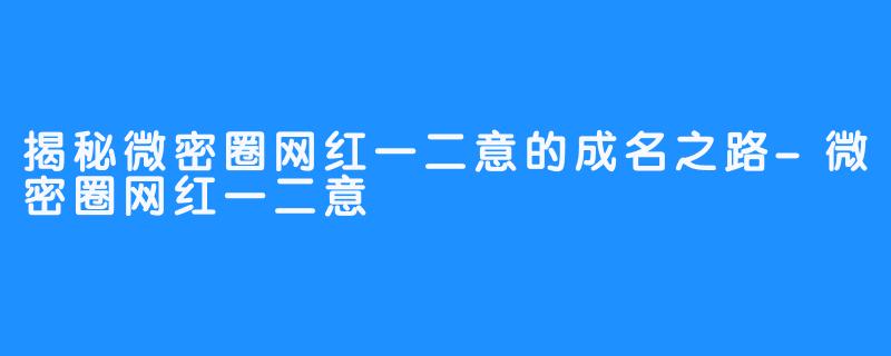 揭秘微密圈网红一二意的成名之路-微密圈网红一二意