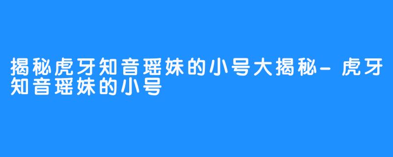 揭秘虎牙知音瑶妹的小号大揭秘-虎牙知音瑶妹的小号