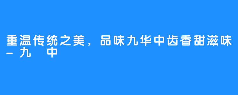 重温传统之美,品味九华中齿香甜滋味-九華中齒
