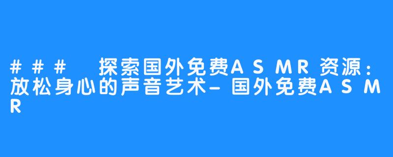 ### 探索国外免费ASMR资源:放松身心的声音艺术-国外免费ASMR