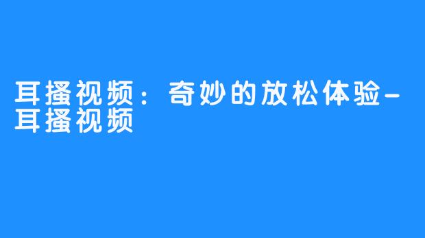 耳搔视频：奇妙的放松体验-耳搔视频