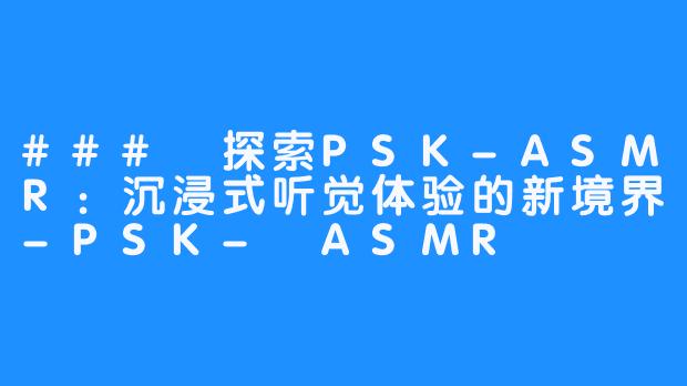 ### 探索PSK-ASMR:沉浸式听觉体验的新境界-PSK- ASMR
