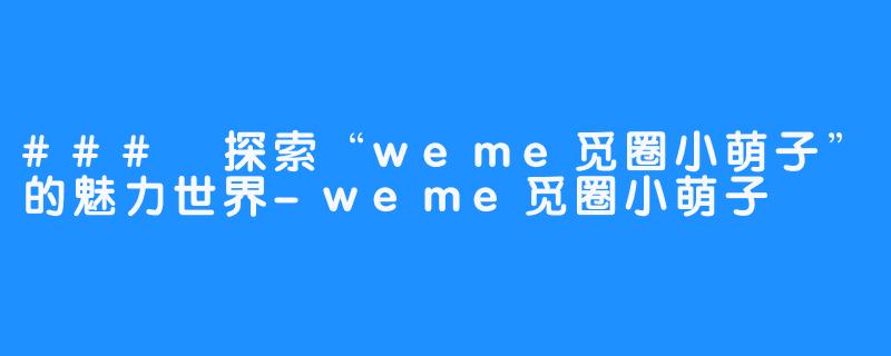 ### 探索“weme觅圈小萌子”的魅力世界-weme觅圈小萌子