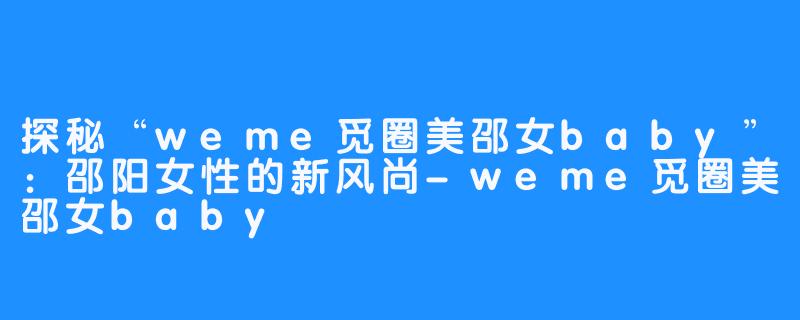 探秘“weme觅圈美邵女baby”:邵阳女性的新风尚-weme觅圈美邵女baby