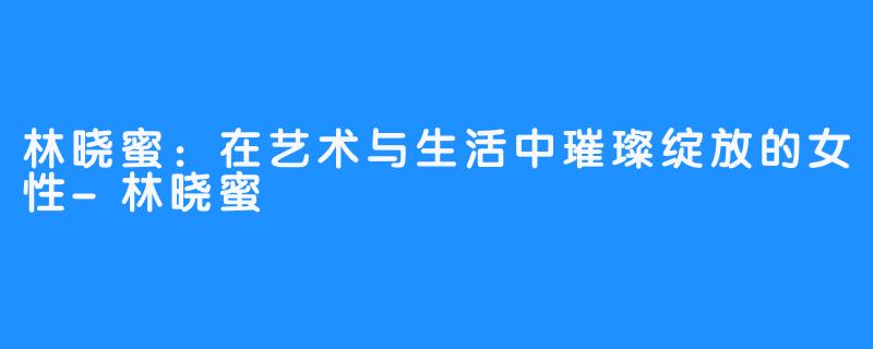林晓蜜:在艺术与生活中璀璨绽放的女性-林晓蜜