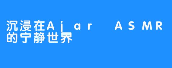 沉浸在Ajar ASMR的宁静世界