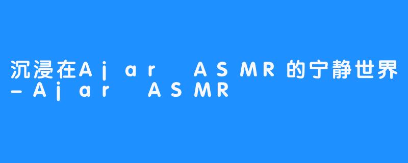 沉浸在Ajar ASMR的宁静世界-Ajar ASMR