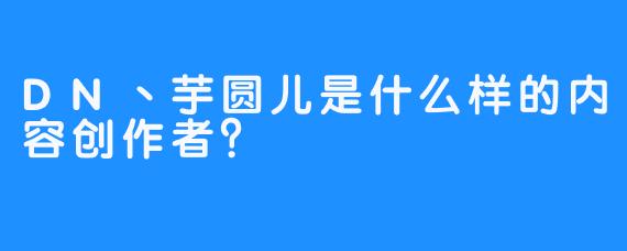 DN丶芋圆儿是什么样的内容创作者？