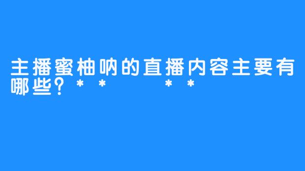 主播蜜柚呐的直播内容主要有哪些？**  **