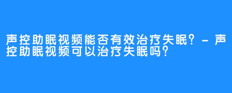 声控助眠视频能否有效治疗失眠?-声控助眠视频可以治疗失眠吗?